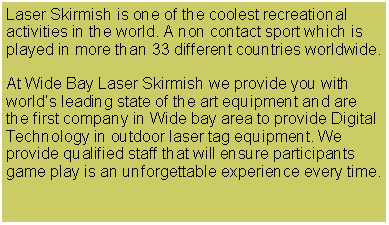 Text Box: Laser Skirmish is one of the coolest recreational activities in the world. A non contact sport which is played in more than 33 different countries worldwide.At Wide Bay Laser Skirmish we provide you with world’s leading state of the art equipment and are the first company in Wide bay area to provide Digital Technology in outdoor laser tag equipment. We provide qualified staff that will ensure participants game play is an unforgettable experience every time. 